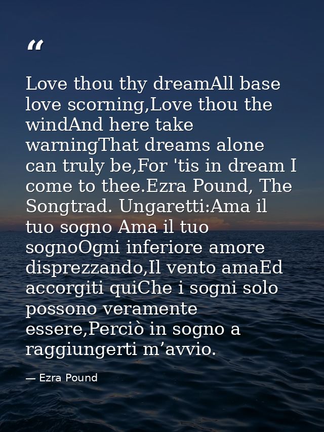 Love thou thy dreamAll base love scorning,Love thou the windAnd here take warningThat dreams alone can truly be,For 'tis — Ezra Pound