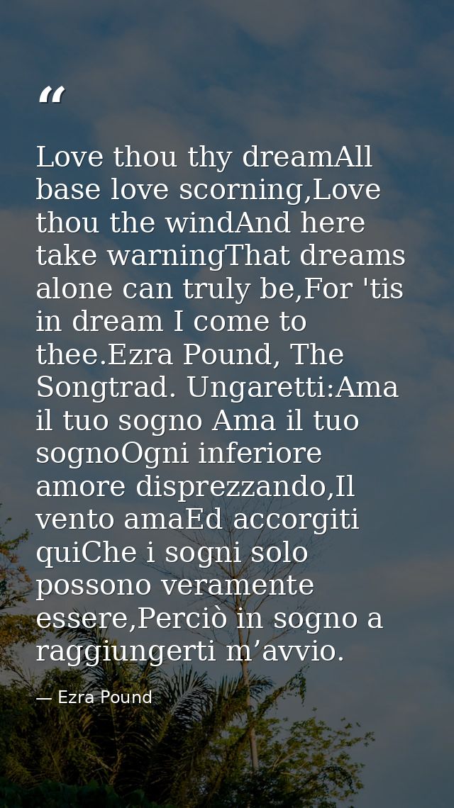 Love thou thy dreamAll base love scorning,Love thou the windAnd here take warningThat dreams alone can truly be,For 'tis — Ezra Pound