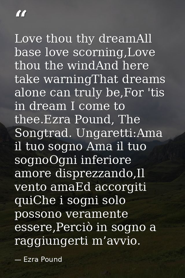 Love thou thy dreamAll base love scorning,Love thou the windAnd here take warningThat dreams alone can truly be,For 'tis — Ezra Pound