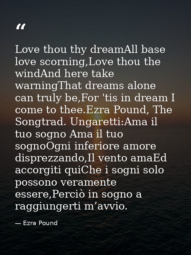 Love thou thy dreamAll base love scorning,Love thou the windAnd here take warningThat dreams alone can truly be,For 'tis — Ezra Pound