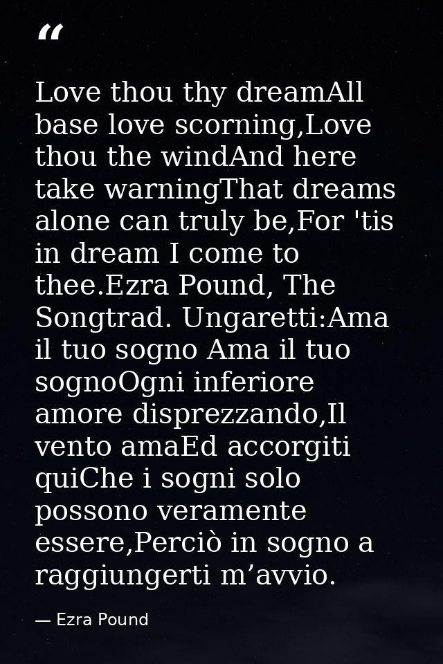 Love thou thy dreamAll base love scorning,Love thou the windAnd here take warningThat dreams alone can truly be,For 'tis — Ezra Pound