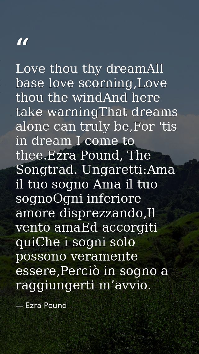 Love thou thy dreamAll base love scorning,Love thou the windAnd here take warningThat dreams alone can truly be,For 'tis — Ezra Pound