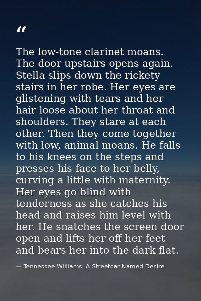 The low-tone clarinet moans. The door upstairs opens again. Stella slips down the rickety stairs in her robe. Her eyes a — Tennessee Williams, A Streetcar Named Desire
