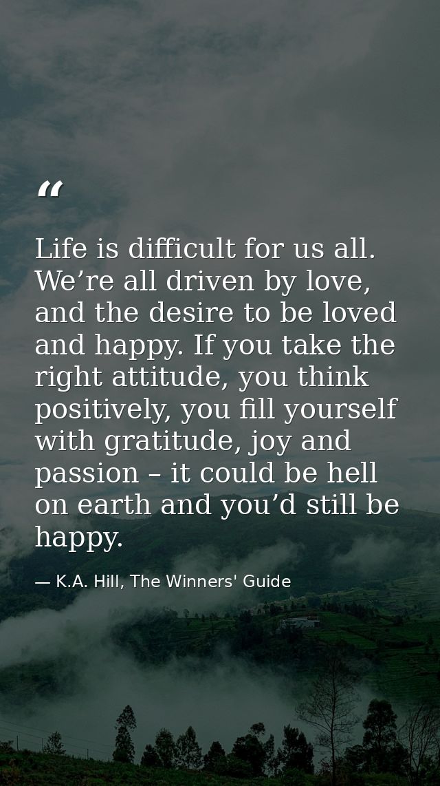 Life is difficult for us all. We’re all driven by love, and the desire to be loved and happy. If you take the right atti — K.A. Hill, The Winners' Guide