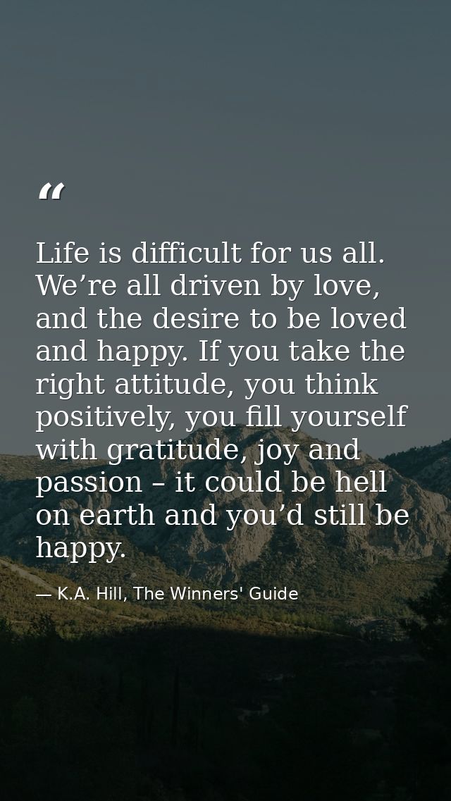 Life is difficult for us all. We’re all driven by love, and the desire to be loved and happy. If you take the right atti — K.A. Hill, The Winners' Guide
