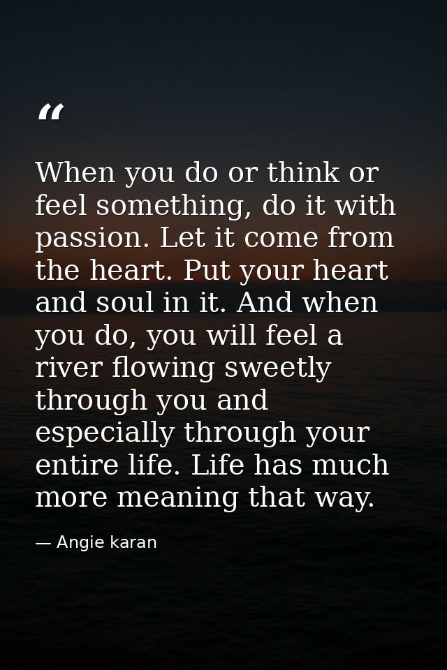 When you do or think or feel something, do it with passion. Let it come from the heart. Put your heart and soul in it. A — Angie karan