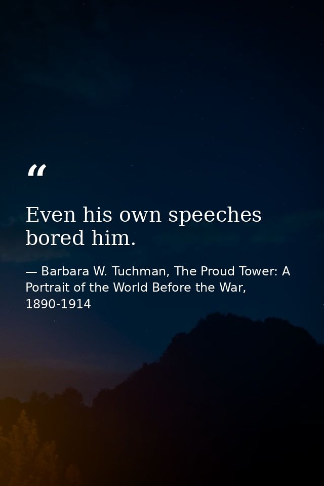 Even his own speeches bored him. — Barbara W. Tuchman, The Proud Tower: A Portrait of the World Before the War, 1890-1914