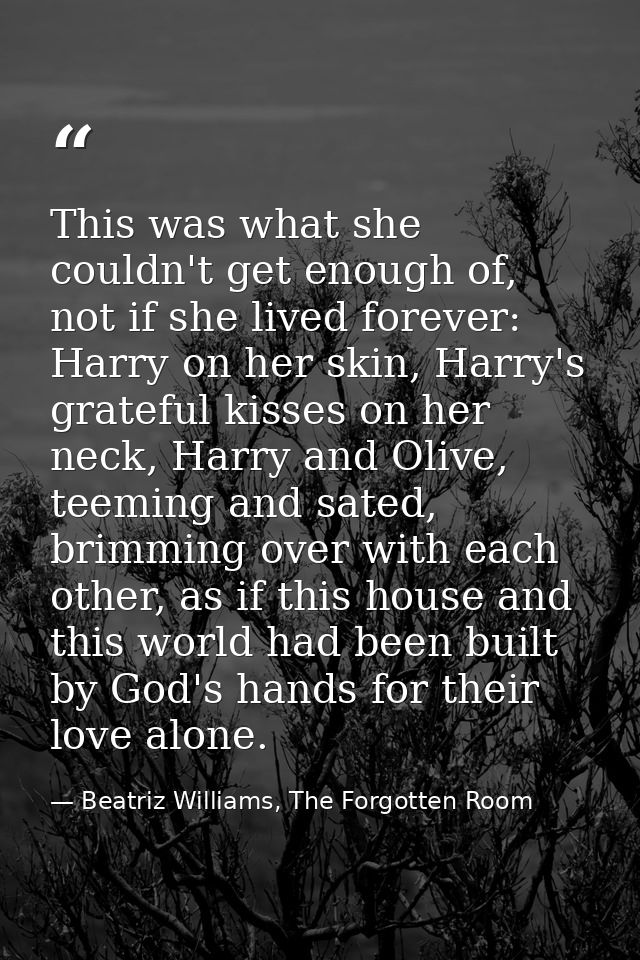 This was what she couldn't get enough of, not if she lived forever: Harry on her skin, Harry's grateful kisses on her ne — Beatriz Williams, The Forgotten Room
