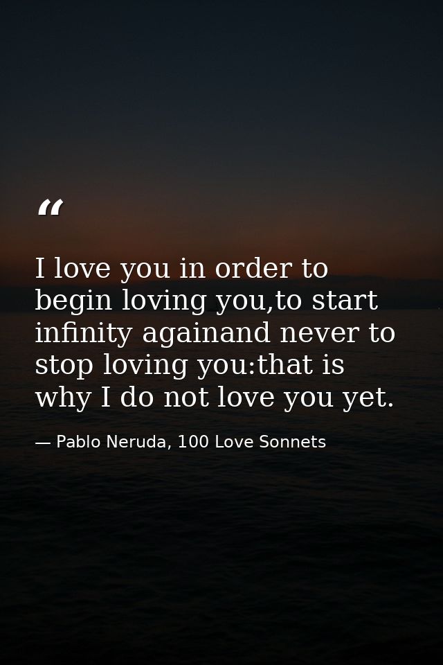 I love you in order to begin loving you,to start infinity againand never to stop loving you:that is why I do not love yo — Pablo Neruda, 100 Love Sonnets