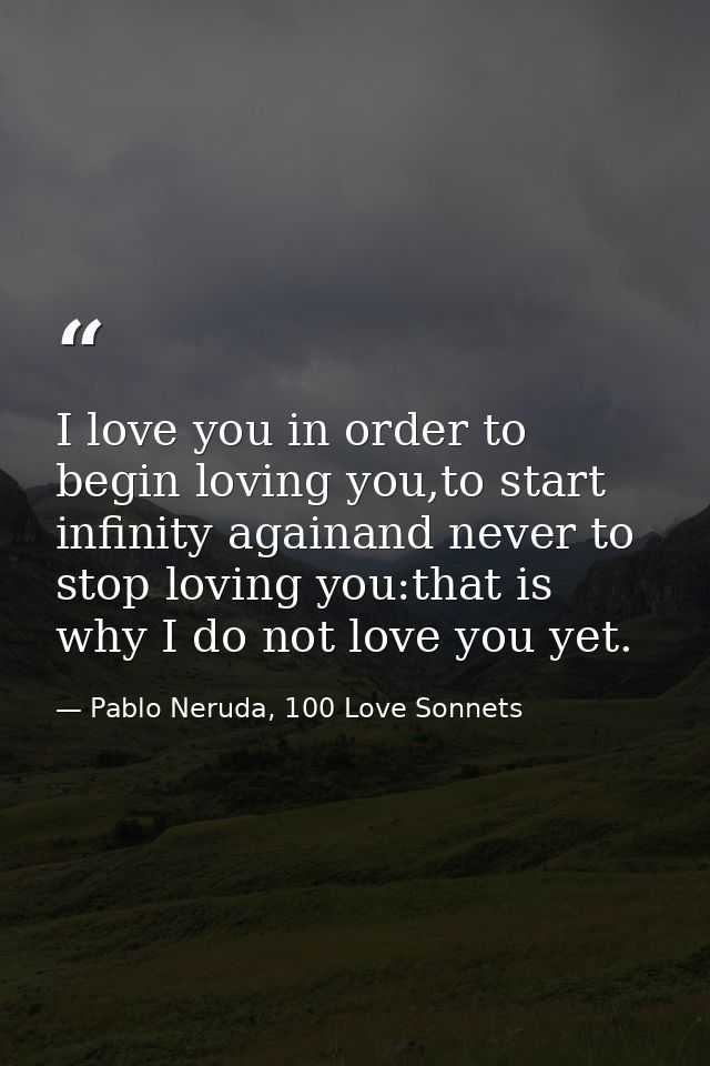 I love you in order to begin loving you,to start infinity againand never to stop loving you:that is why I do not love yo — Pablo Neruda, 100 Love Sonnets