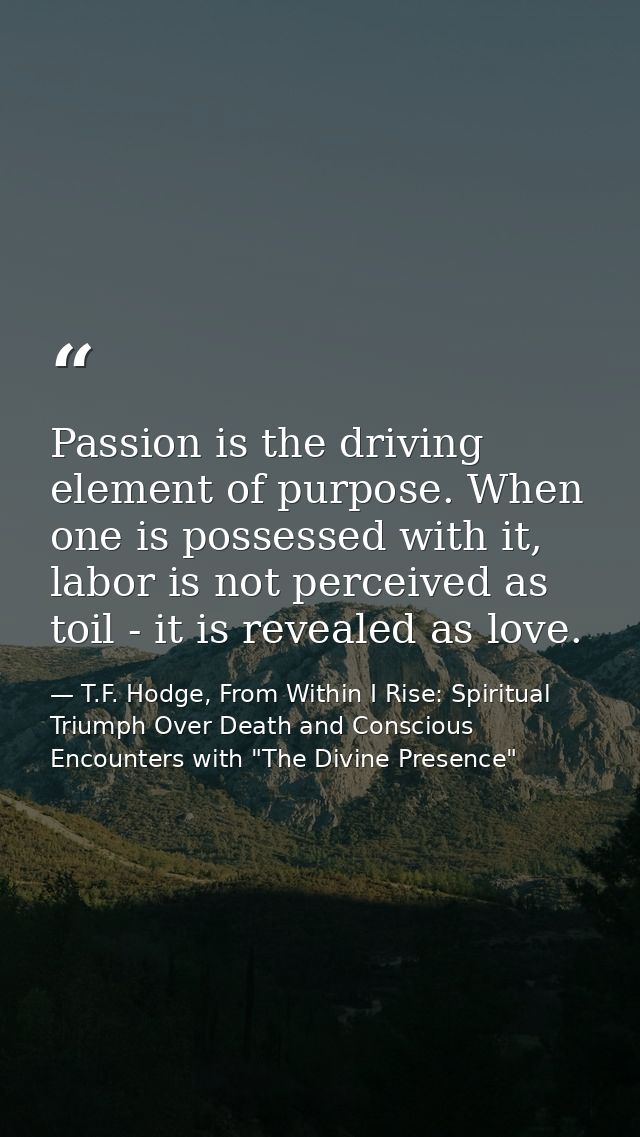 Passion is the driving element of purpose. When one is possessed with it, labor is not perceived as toil - it is reveale — T.F. Hodge, From Within I Rise: Spiritual Triumph Over Death and Conscious Encounters with "The Divine Presence"