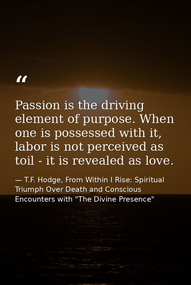 Passion is the driving element of purpose. When one is possessed with it, labor is not perceived as toil - it is reveale — T.F. Hodge, From Within I Rise: Spiritual Triumph Over Death and Conscious Encounters with "The Divine Presence"