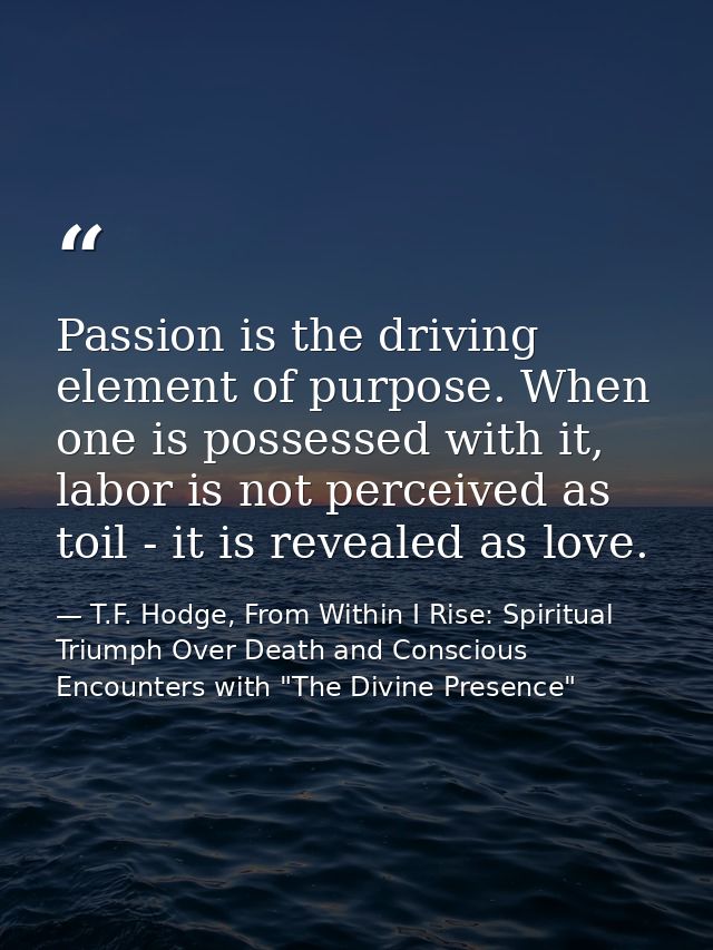 Passion is the driving element of purpose. When one is possessed with it, labor is not perceived as toil - it is reveale — T.F. Hodge, From Within I Rise: Spiritual Triumph Over Death and Conscious Encounters with "The Divine Presence"
