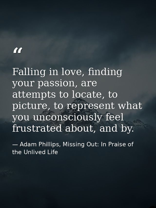 Falling in love, finding your passion, are attempts to locate, to picture, to represent what you unconsciously feel frus — Adam Phillips, Missing Out: In Praise of the Unlived Life