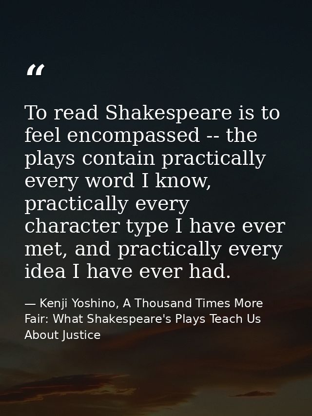 To read Shakespeare is to feel encompassed -- the plays contain practically every word I know, practically every charact — Kenji Yoshino, A Thousand Times More Fair: What Shakespeare's Plays Teach Us About Justice