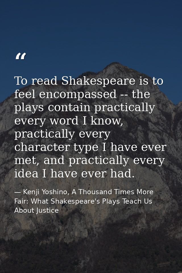 To read Shakespeare is to feel encompassed -- the plays contain practically every word I know, practically every charact — Kenji Yoshino, A Thousand Times More Fair: What Shakespeare's Plays Teach Us About Justice