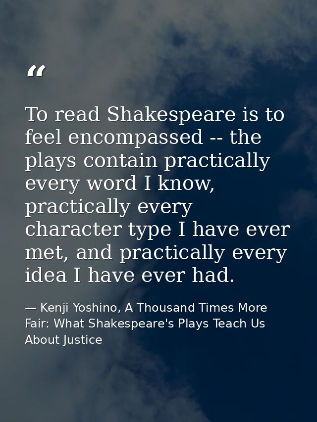 To read Shakespeare is to feel encompassed -- the plays contain practically every word I know, practically every charact — Kenji Yoshino, A Thousand Times More Fair: What Shakespeare's Plays Teach Us About Justice