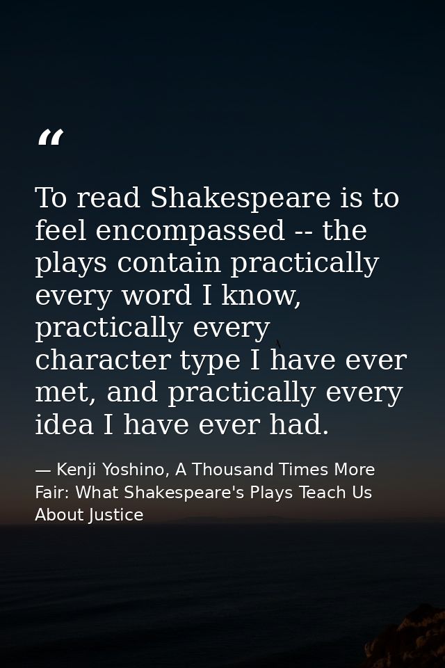 To read Shakespeare is to feel encompassed -- the plays contain practically every word I know, practically every charact — Kenji Yoshino, A Thousand Times More Fair: What Shakespeare's Plays Teach Us About Justice