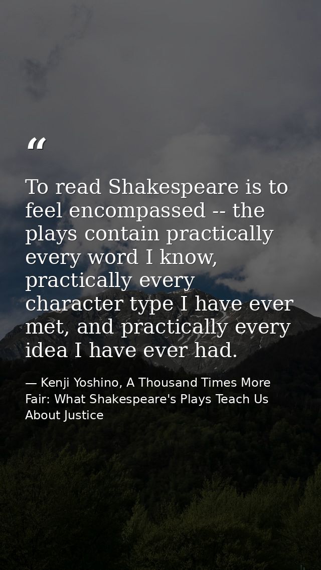 To read Shakespeare is to feel encompassed -- the plays contain practically every word I know, practically every charact — Kenji Yoshino, A Thousand Times More Fair: What Shakespeare's Plays Teach Us About Justice