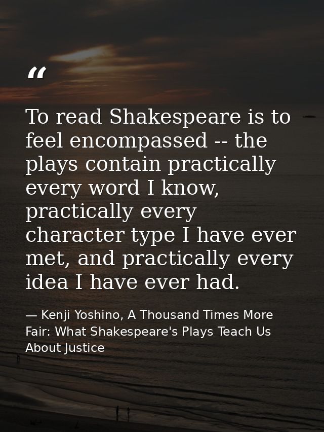 To read Shakespeare is to feel encompassed -- the plays contain practically every word I know, practically every charact — Kenji Yoshino, A Thousand Times More Fair: What Shakespeare's Plays Teach Us About Justice