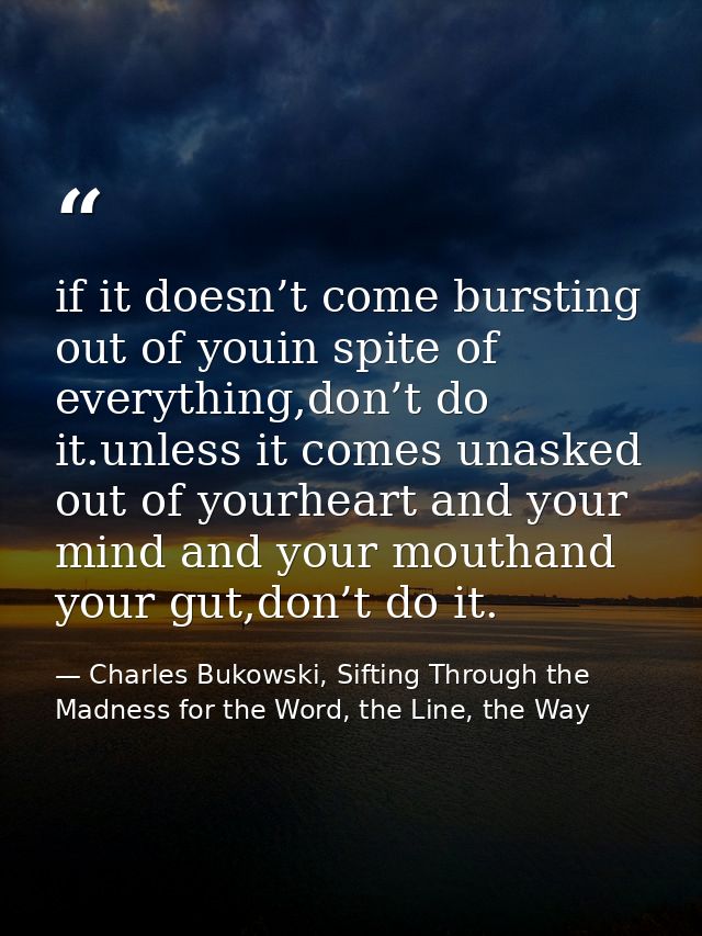 if it doesn’t come bursting out of youin spite of everything,don’t do it.unless it comes unasked out of yourheart and yo — Charles Bukowski, Sifting Through the Madness for the Word, the Line, the Way