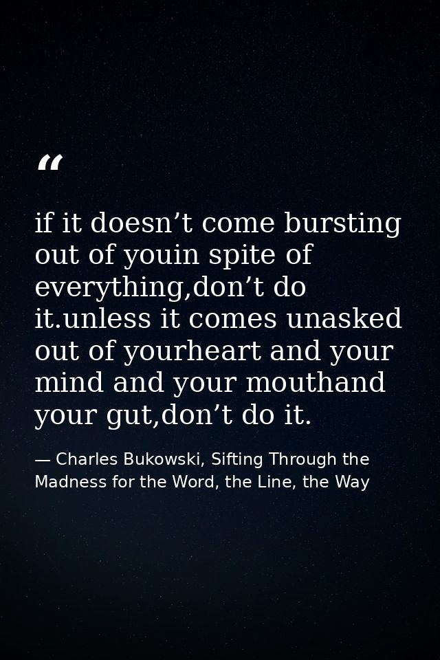 if it doesn’t come bursting out of youin spite of everything,don’t do it.unless it comes unasked out of yourheart and yo — Charles Bukowski, Sifting Through the Madness for the Word, the Line, the Way