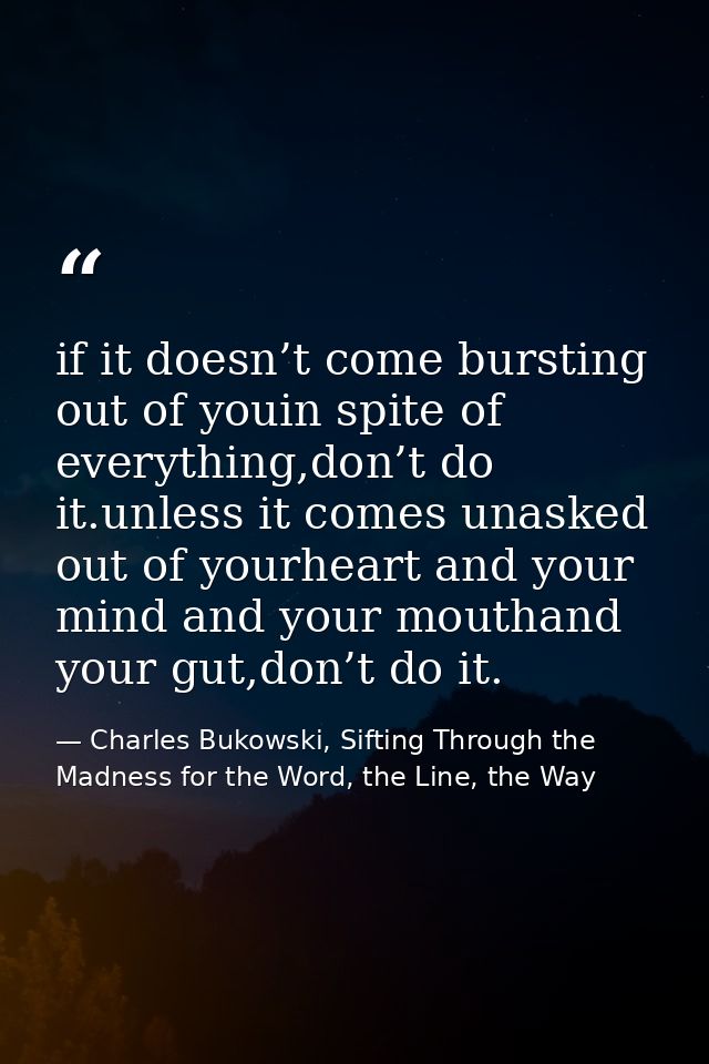 if it doesn’t come bursting out of youin spite of everything,don’t do it.unless it comes unasked out of yourheart and yo — Charles Bukowski, Sifting Through the Madness for the Word, the Line, the Way