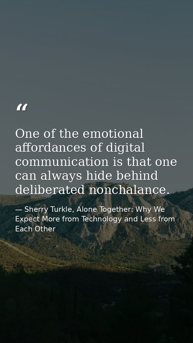 One of the emotional affordances of digital communication is that one can always hide behind deliberated nonchalance. — Sherry Turkle, Alone Together: Why We Expect More from Technology and Less from Each Other
