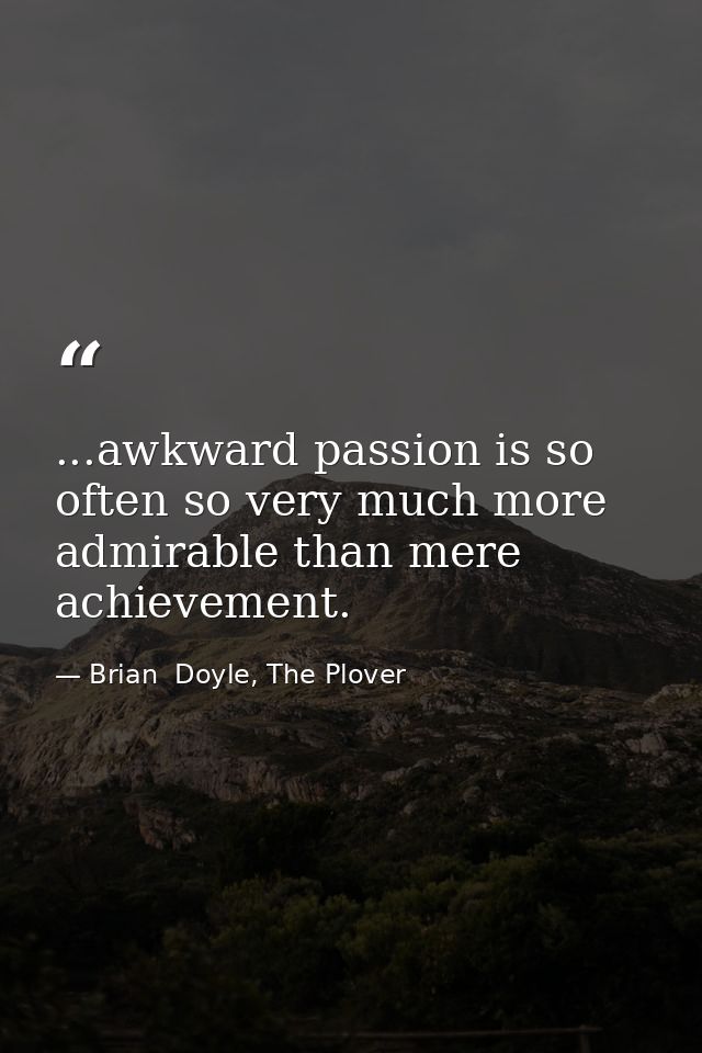 ...awkward passion is so often so very much more admirable than mere achievement. — Brian  Doyle, The Plover
