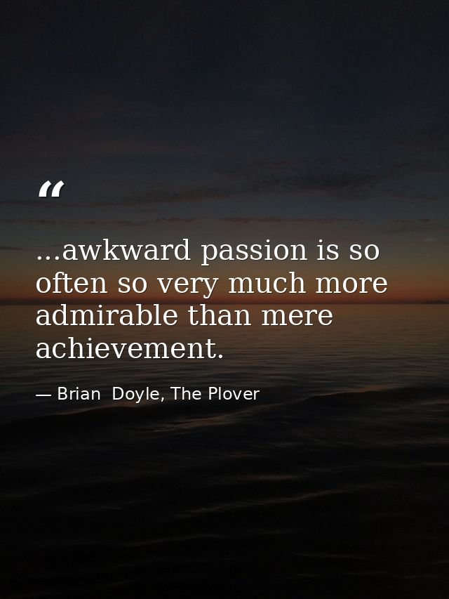 ...awkward passion is so often so very much more admirable than mere achievement. — Brian  Doyle, The Plover