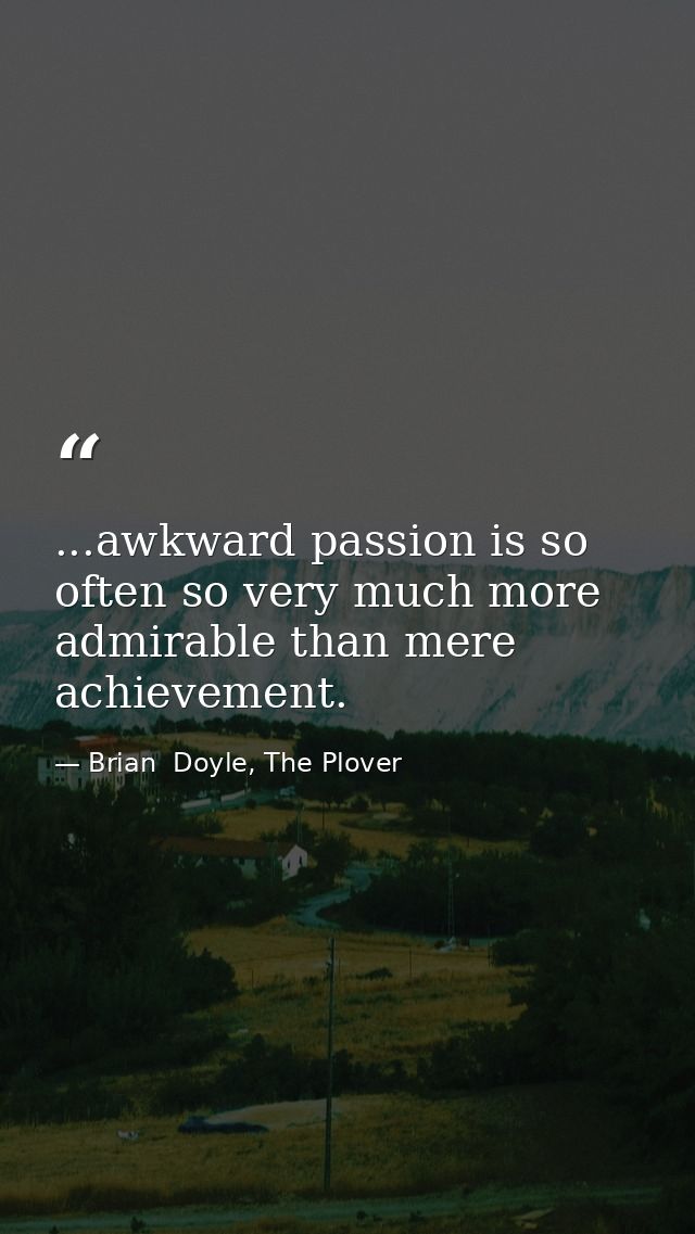 ...awkward passion is so often so very much more admirable than mere achievement. — Brian  Doyle, The Plover