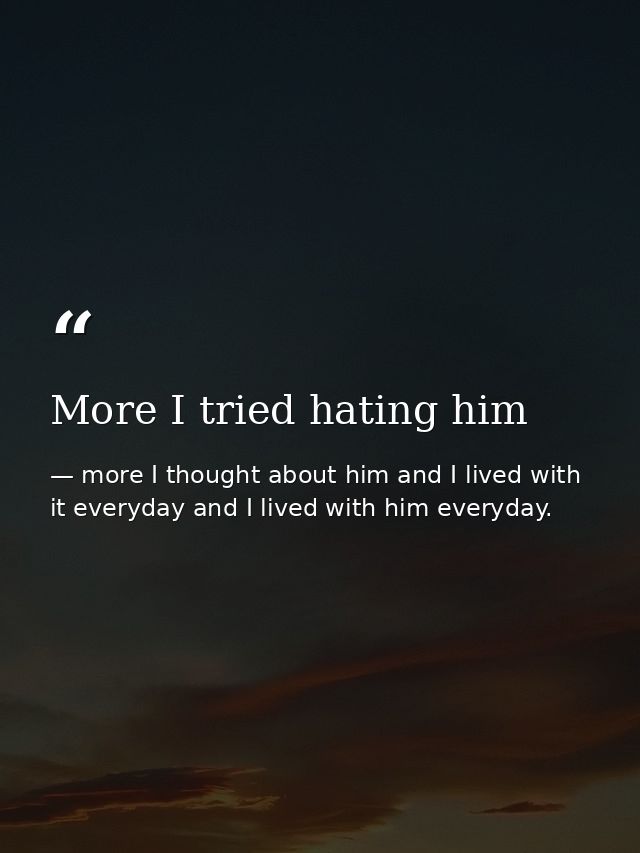 More I tried hating him — more I thought about him and I lived with it everyday and I lived with him everyday.