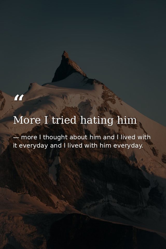 More I tried hating him — more I thought about him and I lived with it everyday and I lived with him everyday.