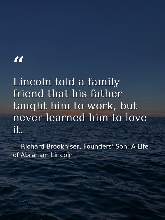 Lincoln told a family friend that his father taught him to work, but never learned him to love it. — Richard Brookhiser, Founders' Son: A Life of Abraham Lincoln