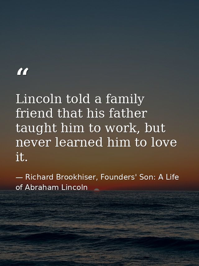 Lincoln told a family friend that his father taught him to work, but never learned him to love it. — Richard Brookhiser, Founders' Son: A Life of Abraham Lincoln