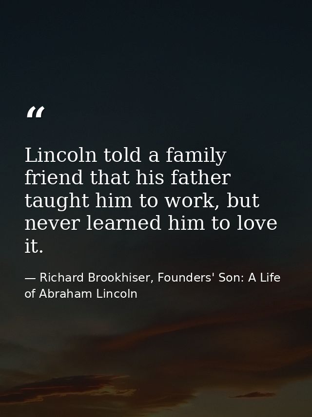 Lincoln told a family friend that his father taught him to work, but never learned him to love it. — Richard Brookhiser, Founders' Son: A Life of Abraham Lincoln
