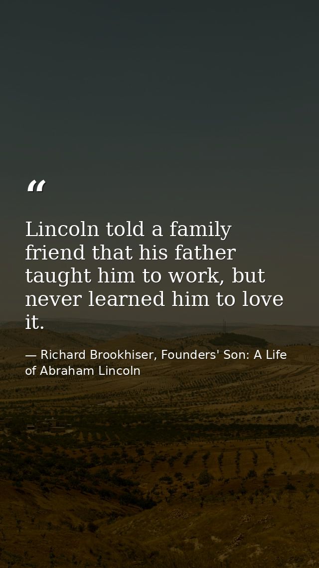 Lincoln told a family friend that his father taught him to work, but never learned him to love it. — Richard Brookhiser, Founders' Son: A Life of Abraham Lincoln