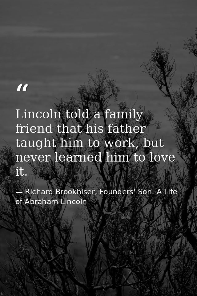 Lincoln told a family friend that his father taught him to work, but never learned him to love it. — Richard Brookhiser, Founders' Son: A Life of Abraham Lincoln