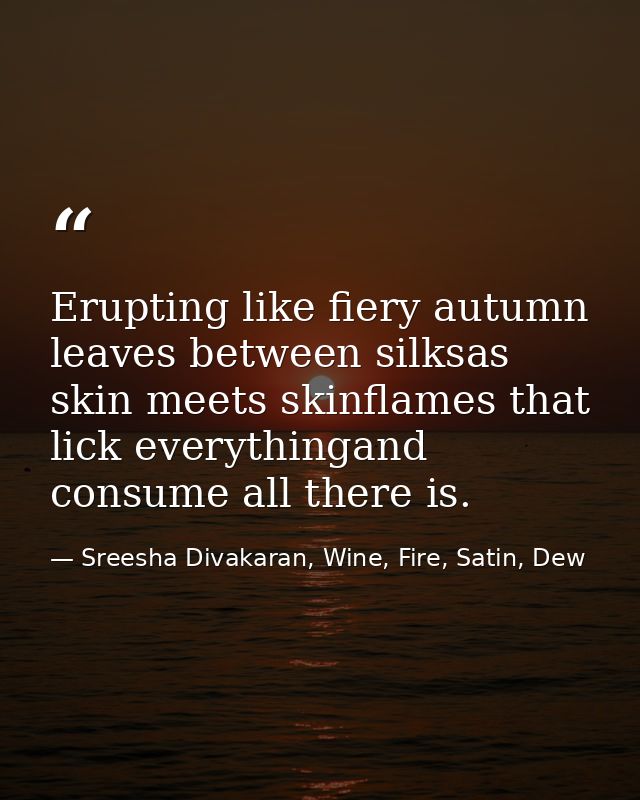 Erupting like fiery autumn leaves between silksas skin meets skinflames that lick everythingand consume all there is. — Sreesha Divakaran, Wine, Fire, Satin, Dew
