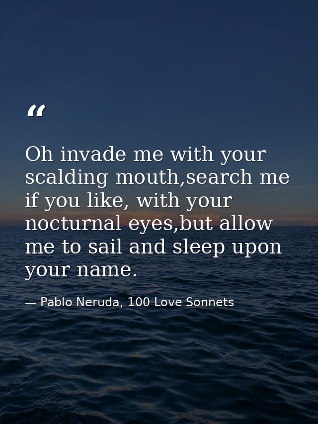 Oh invade me with your scalding mouth,search me if you like, with your nocturnal eyes,but allow me to sail and sleep upo — Pablo Neruda, 100 Love Sonnets