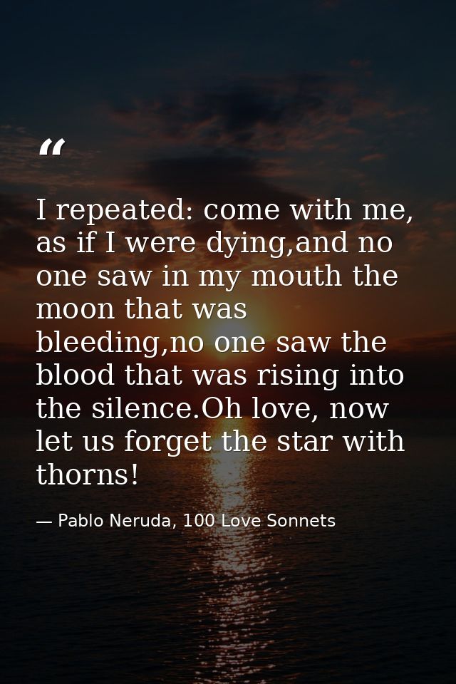 I repeated: come with me, as if I were dying,and no one saw in my mouth the moon that was bleeding,no one saw the blood  — Pablo Neruda, 100 Love Sonnets