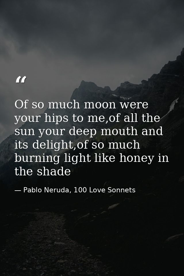 Of so much moon were your hips to me,of all the sun your deep mouth and its delight,of so much burning light like honey  — Pablo Neruda, 100 Love Sonnets