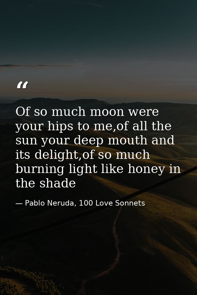 Of so much moon were your hips to me,of all the sun your deep mouth and its delight,of so much burning light like honey  — Pablo Neruda, 100 Love Sonnets