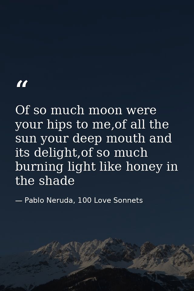 Of so much moon were your hips to me,of all the sun your deep mouth and its delight,of so much burning light like honey  — Pablo Neruda, 100 Love Sonnets