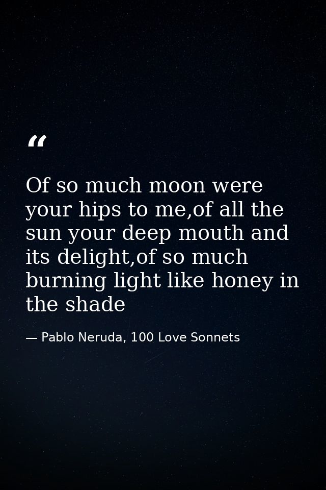 Of so much moon were your hips to me,of all the sun your deep mouth and its delight,of so much burning light like honey  — Pablo Neruda, 100 Love Sonnets