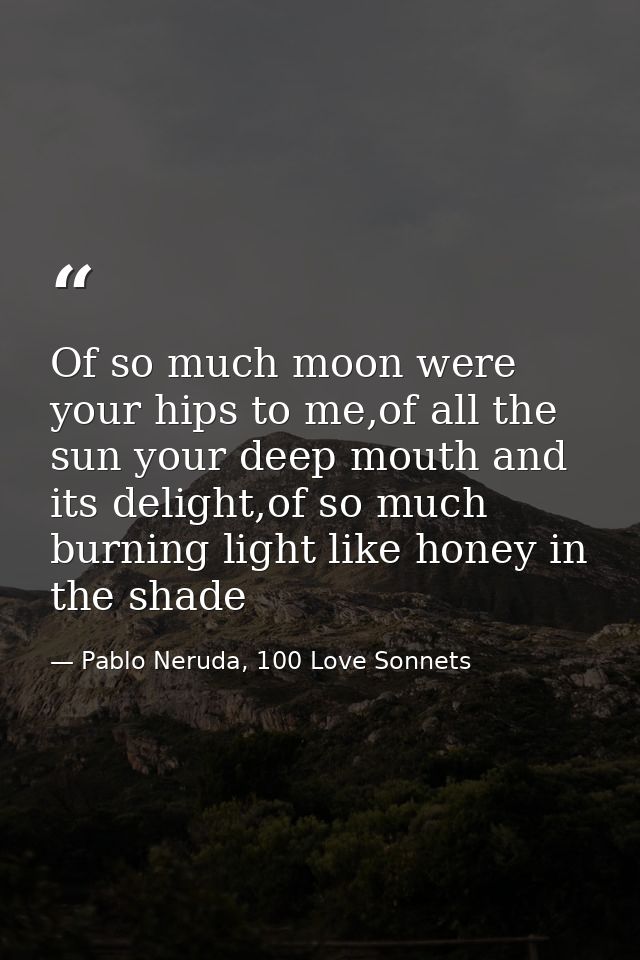 Of so much moon were your hips to me,of all the sun your deep mouth and its delight,of so much burning light like honey  — Pablo Neruda, 100 Love Sonnets