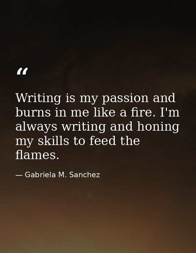 Writing is my passion and burns in me like a fire. I'm always writing and honing my skills to feed the flames. — Gabriela M. Sanchez
