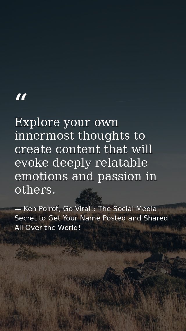 Explore your own innermost thoughts to create content that will evoke deeply relatable emotions and passion in others. — Ken Poirot, Go Viral!: The Social Media Secret to Get Your Name Posted and Shared All Over the World!
