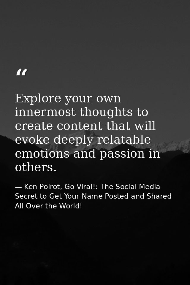 Explore your own innermost thoughts to create content that will evoke deeply relatable emotions and passion in others. — Ken Poirot, Go Viral!: The Social Media Secret to Get Your Name Posted and Shared All Over the World!