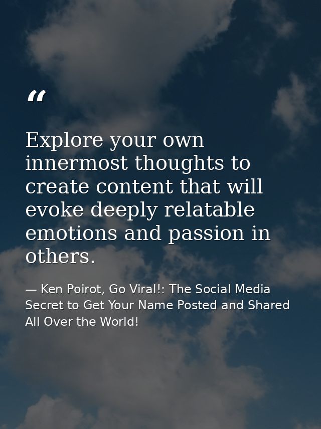 Explore your own innermost thoughts to create content that will evoke deeply relatable emotions and passion in others. — Ken Poirot, Go Viral!: The Social Media Secret to Get Your Name Posted and Shared All Over the World!